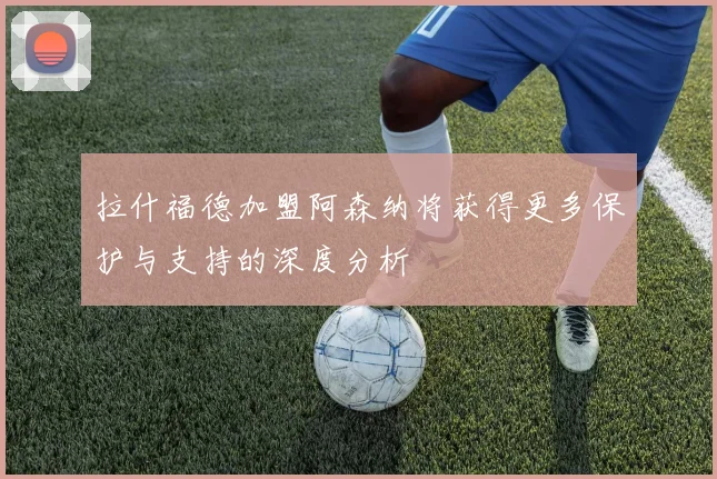 拉什福德加盟阿森纳将获得更多保护与支持的深度分析