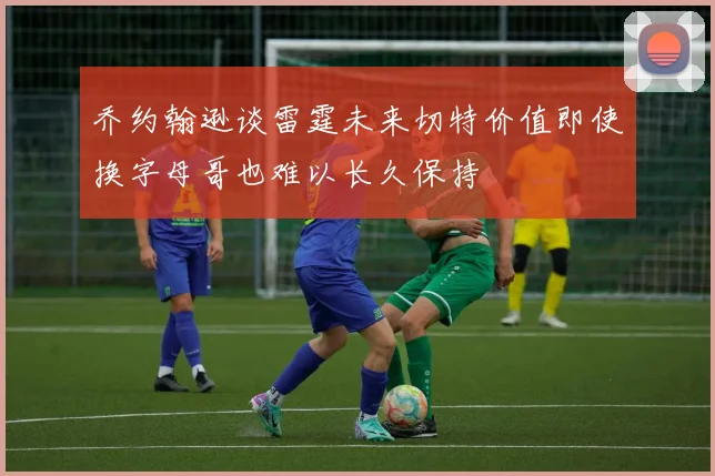 乔约翰逊谈雷霆未来切特价值即使换字母哥也难以长久保持