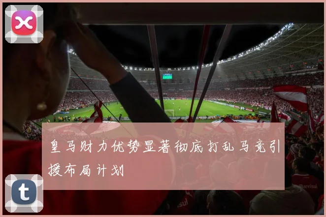 皇马财力优势显著彻底打乱马竞引援布局计划