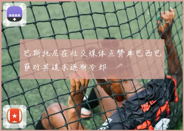 巴斯托尼在社交媒体点赞库巴西巴萨对其追求逐渐冷却