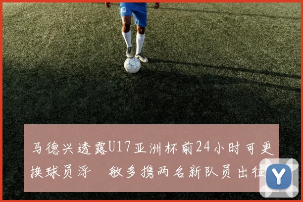 马德兴透露U17亚洲杯前24小时可更换球员浮嶋敏多携两名新队员出征