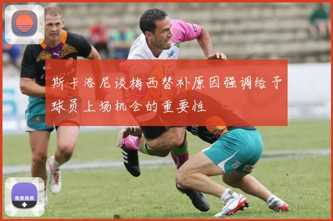 斯卡洛尼谈梅西替补原因强调给予球员上场机会的重要性