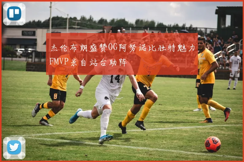 杰伦布朗盛赞OG阿努诺比独特魅力FMVP亲自站台助阵