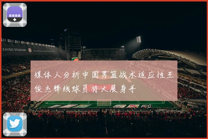 媒体人分析中国男篮战术适应性王俊杰锋线球员将大展身手