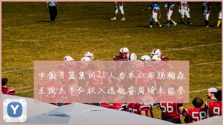 中国男篮集训21人名单公布杨瀚森王俊杰李弘权入选赵睿周琦未能参加