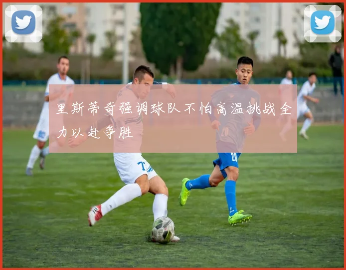里斯蒂奇强调球队不怕高温挑战全力以赴争胜