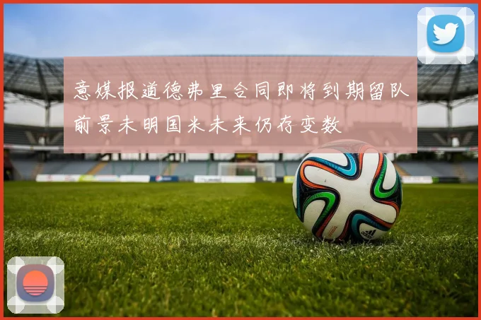 意媒报道德弗里合同即将到期留队前景未明国米未来仍存变数
