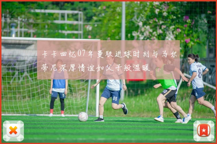 卡卡回忆07年曼联进球时刻与马尔蒂尼深厚情谊如父子般温暖
